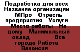 Подработка для всех › Название организации ­ МПро › Отрасль предприятия ­ Услуги › Место работы ­ На дому › Минимальный оклад ­ 15 000 - Все города Работа » Вакансии   . Калининградская обл.,Приморск г.